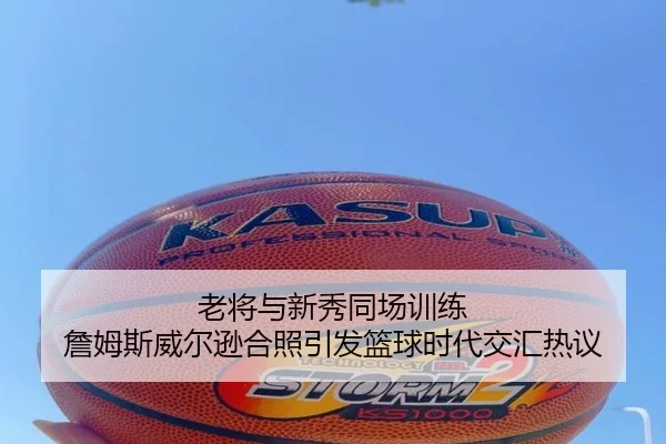 老将与新秀同场训练 詹姆斯威尔逊合照引发篮球时代交汇热议